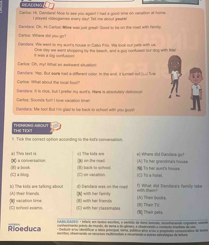 READING
Carlos: Hi, Dandara! Nice to see you again! I had a good time on vacation at home.
I played videogames every day! Tell me about yours!
Dandara: Oh, Hi Carlos! Mine was just great! Good to be on the road with family.
Carlos: Where did you go?
Dandara: We went to my aunt's house in Cabo Frio. We took our pets with us.
One day we went shopping by the beach, and a guy confused our dog with his!
It was a big confusion!
Carlos: Oh, my! What an awkward situation!
Dandara: Yep. But ours had a different color. In the end, it turned out just fine.
Carlos: What about the local food?
Dandara: It is nice, but I prefer my aunt's. Hers is absolutely delicious!
Carlos: Sounds fun! I love vacation time!
Dandara: Me too! But I'm glad to be back to school with you guys!
THINKING ABOUT
THE TEXT
1. Tick the correct option according to the kid’s conversation.
a) This text is c) The kids are e) Where did Dandara go?
(A) a conversation. (A) on the road. (A) To her grandma's house.
(B) a book. (B) back to school. (B) To her aunt's house.
(C) a blog. (C) on vacation. (C) To a hotel.
b) The kids are talking about d) Dandara was on the road with them? f) What did Dandara's family take
(A) their friends. (A) with her family (A) Their books.
(B) vacation time. (B) with her friends (B) Their TV.
(C) school exams. (C) with her classmates (C) Their pets.
HABILIDADES: • Inferir, em textos escritos, o sentido de itens lexicais, reconhecendo cognatos; usando
Rioeduca conhecimento prévio de mundo, do tema e do gênero, e observando o contexto imediato de uso.
Deduzir e/ou identificar a ideia principal, tema, público-alvo e/ou o propósito comunicativo de textos
escritos, observando os recursos multimodais e recorrendo a outras estratégias de leitura.