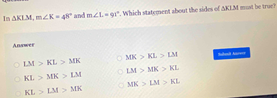 In △ KLM, m∠ K=48° and m∠ L=91°. Which statement about the sides of △ KLM must be true?
Answer
MK>KL>LM Submit Answer
LM>KL>MK
LM>MK>KL
KL>MK>LM
MK>LM>KL
KL>LM>MK