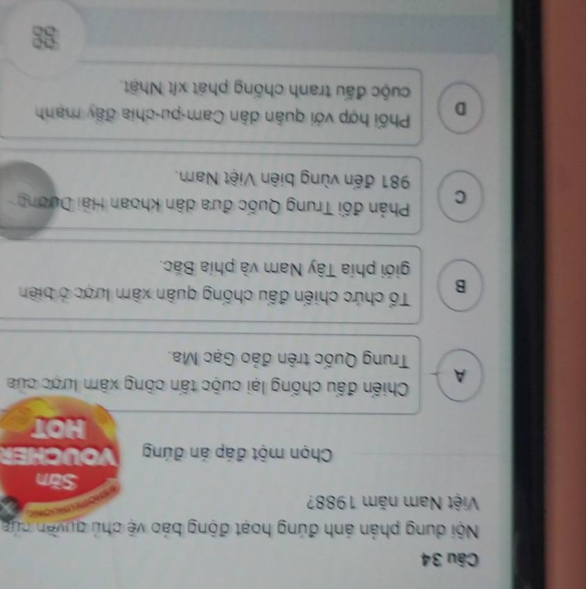 Nội dung phản ánh đúng hoạt động báo vệ chủ quyền cứa
Việt Nam năm 1988?
Săn
Chọn một đáp án đúng VOUCHER
HOT
A Chiến đấu chống lại cuộc tấn công xâm lược của
Trung Quốc trên đảo Gạc Ma.
B Tổ chức chiến đấu chống quân xâm lược ở biên
giới phía Tây Nam và phía Bắc.
C Phản đối Trung Quốc đưa dân khoan Hải Dương
981 đến vùng biên Việt Nam.
D Phối hợp với quân dân Cam-pu-chia đây manh
cuộc đấu tranh chống phát xít Nhật.