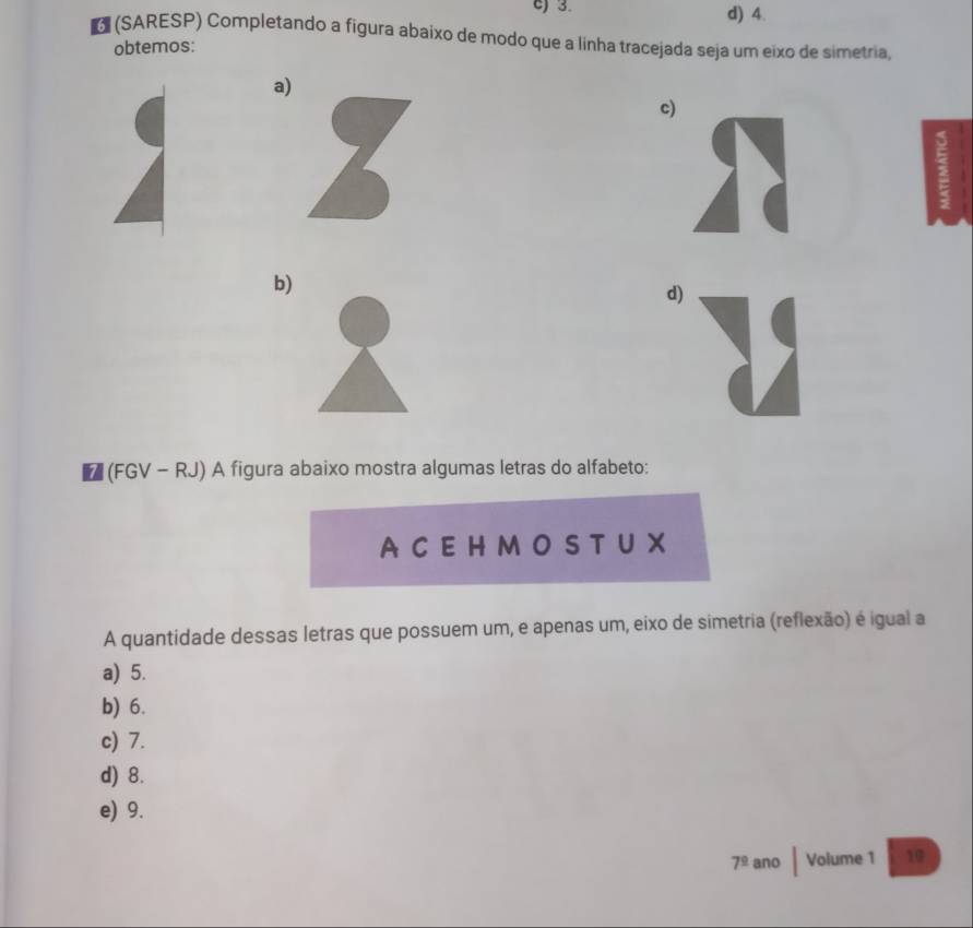 e) 3. d) 4.
(SARESP) Completando a figura abaixo de modo que a linha tracejada seja um eixo de simetria,
obtemos:
a)
c)
b)
d)
◤ (FGV - RJ) A figura abaixo mostra algumas letras do alfabeto:
A CEHMOS T U X
A quantidade dessas letras que possuem um, e apenas um, eixo de simetria (reflexão) é igual a
a) 5.
b) 6.
c) 7.
d) 8.
e) 9.
7^(_ circ) ano Volume 1 10