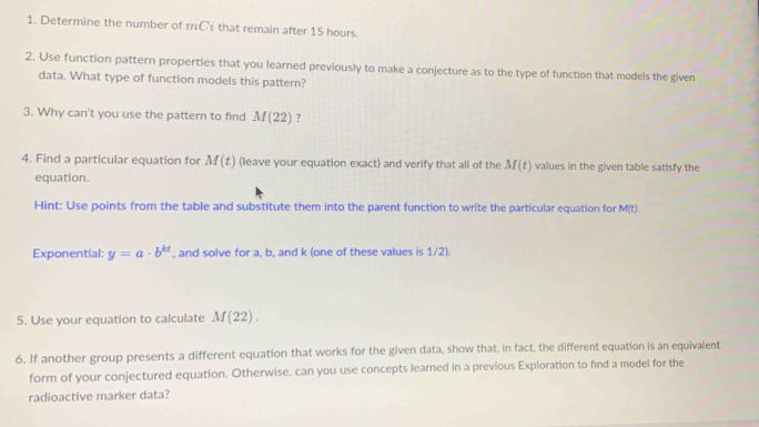 Determine the number of m C that remain after 15 hours. 
2. Use function pattern properties that you learned previously to make a conjecture as to the type of function that models the given 
data. What type of function models this pattern? 
3. Why can't you use the pattern to find M(22) ? 
4. Find a particular equation for M(t) (leave your equation exact) and verify that all of the M(t) values in the given table satisfy the 
equation. 
Hint: Use points from the table and substitute them into the parent function to write the particular equation for M(t). 
Exponential: y=a· b^(kt) , and solve for a, b, and k (one of these values is 1/2). 
5. Use your equation to calculate M(22). 
6. If another group presents a different equation that works for the given data, show that, in fact, the different equation is an equivalent 
form of your conjectured equation. Otherwise, can you use concepts learned in a previous Exploration to find a model for the 
radioactive marker data?