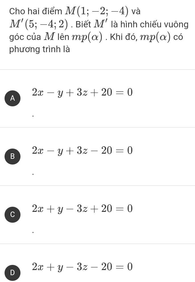 Cho hai điểm M(1;-2;-4) và
M'(5;-4;2). Biết M' là hình chiếu vuông
góc của M lên mp(alpha ). Khi đó, mp(alpha ) có
phương trình là
A 2x-y+3z+20=0
B 2x-y+3z-20=0
C 2x+y-3z+20=0
D 2x+y-3z-20=0