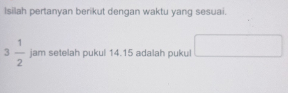 Isilah pertanyan berikut dengan waktu yang sesuai. 
□ 
3 1/2  jam setelah pukul 14.15 adalah pukul