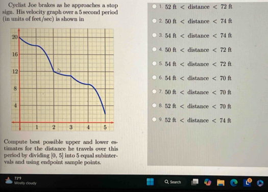 Cyclist Joe brakes as he approaches a stop 1. 52ft distan ce <72ft</tex> 
sign. His velocity graph over a 5 second period 
(in units of feet/sec) is shown in tance <74ft</tex> 
2. 50ft dis
3. 54ft distance <74ft</tex> 
4. 50ft distance <72ft</tex> 
5. 54ft lis tance <72ft</tex> 
6. 54ft distan ce <70ft</tex> 
7. 50ft distan c <70ft</tex> 
tance <70ft</tex> 
8. 52ft dis
9. 52ft distan c <74ft</tex> 
Compute best possible upper and lower es- 
timates for the distance he travels over this 
period by dividing [0,5] into 5 equal subinter- 
vals and using endpoint sample points. 
Mostly cloudy 73°F 
Search