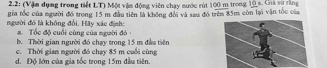 2.2: (Vận dụng trong tiết LT) Một vận động viên chạy nước rút 100 m trong 10 s. Giả sử răng 
gia tốc của người đó trong 15 m đầu tiên là không đổi và sau đó trên 85m còn lại vận tốc của 
người đó là không đổi. Hãy xác định: 
a. Tốc độ cuối cùng của người đó : 
b. Thời gian người đó chạy trong 15 m đầu tiên 
c. Thời gian người đó chạy 85 m cuối cùng 
d. Độ lớn của gia tốc trong 15m đầu tiên.