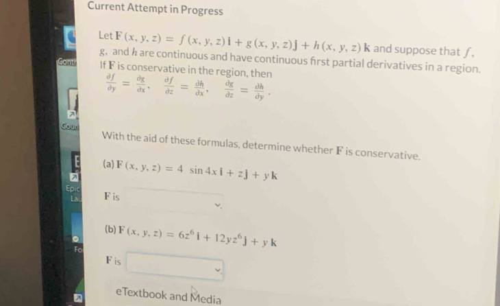 Current Attempt in Progress 
Let F(x,y,z)=f(x,y,z)i+g(x,y,z)j+h(x,y,z)k and suppose that ƒ,
g, and h are continuous and have continuous frst partial derivatives in a region. 
Gont If F is conservative in the region, then  partial f/partial y = partial g/partial x ,  partial f/partial z = partial h/partial x ,  partial g/partial z = partial h/partial y . 
Coun With the aid of these formulas, determine whether F is conservative. 
(a) F(x,y,z)=4sin 4xi+zj+yk
Epic F is □  
(b) F(x,y,z)=6z^6i+12yz^6j+yk
Fis □ 
eTextbook and Media