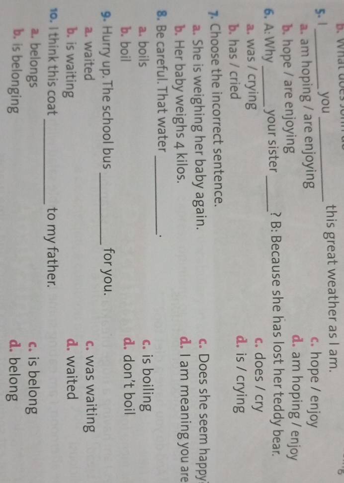 what doe
this great weather as I am.
5. 1 _you _c. hope / enjoy
a. am hoping / are enjoying
b. hope / are enjoying
d. am hoping / enjoy
6. A: Why _your sister _? B: Because she has lost her teddy bear.
a. was / crying
c. does / cry
b. has / cried
d. is / crying
7. Choose the incorrect sentence.
a. She is weighing her baby again.
c. Does she seem happy
b. Her baby weighs 4 kilos.
d. I am meaning you are
8. Be careful. That water_
.
a. boils c. is boiling
b. boil d. don't boil
9. Hurry up. The school bus _for you.
a. waited c. was waiting
b. is waiting d. waited
10. I think this coat _to my father.
a. belongs c. is belong
b. is belonging d. belong