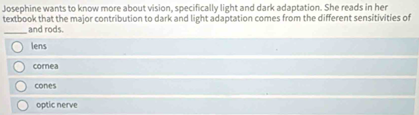 Josephine wants to know more about vision, specifically light and dark adaptation. She reads in her
textbook that the major contribution to dark and light adaptation comes from the different sensitivities of
_and rods.
lens
cornea
cones
optic nerve