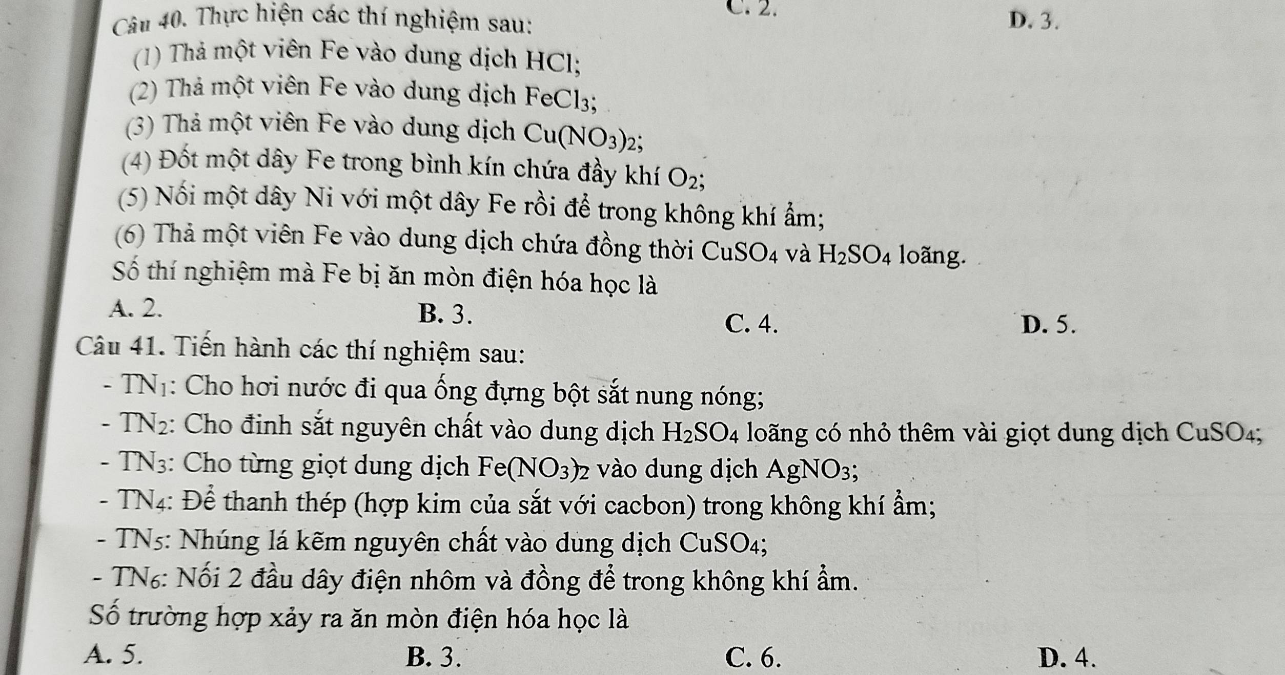 C.2.
Câu 40. Thực hiện các thí nghiệm sau: D. 3.
(1) Thả một viên Fe vào dung dịch HCl;
(2) Thả một viên Fe vào dung dịch FeCl_3; 
(3) Thả một viên Fe vào dung dịch Cu(NO_3)_2; 
(4) Đốt một dây Fe trong bình kín chứa đầy khí O_2; 
(5) Nối một dây Ni với một dây Fe rồi để trong không khí ẩm;
(6) Thả một viên Fe vào dung dịch chứa đồng thời 0 CuSO_4 và H_2SO_4 loãng.
Số thí nghiệm mà Fe bị ăn mòn điện hóa học là
A. 2. B. 3.
C. 4. D. 5.
Câu 41. Tiến hành các thí nghiệm sau:
- TN1: Cho hơi nước đi qua ống đựng bột sắt nung nóng;
- TN2: Cho đinh sắt nguyên chất vào dung dịch H_2SO_4 loãng có nhỏ thêm vài giọt dung dịch CuSO_4; 
- TN3: Cho từng giọt dung dịch Fe(NO_3)_2 vào dung dịch Agl NO_3
- TN4: Để thanh thép (hợp kim của sắt với cacbon) trong không khí ẩm;
- TN5: Nhúng lá kẽm nguyên chất vào dung dịch CuSO_4.
- TN₆: Nối 2 đầu dây điện nhôm và đồng để trong không khí ẩm.
Số trường hợp xảy ra ăn mòn điện hóa học là
A. 5. B. 3. C. 6. D. 4.