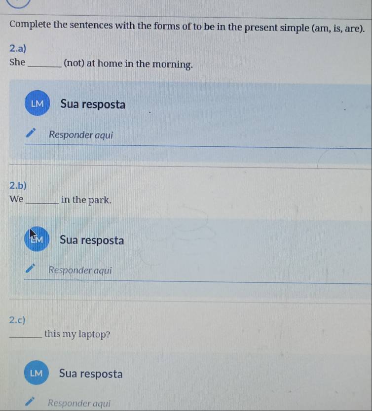 Complete the sentences with the forms of to be in the present simple (am, is, are). 
2.a) 
She_ (not) at home in the morning. 
LM Sua resposta 
Responder aqui 
2.b) 
We_ in the park. 
Sua resposta 
Responder aqui 
2.c) 
_this my laptop? 
LM Sua resposta 
Responder aqui