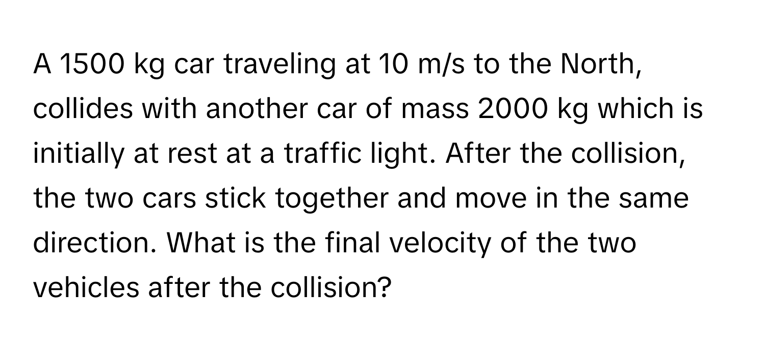 A 1500 kg car traveling at 10 m/s to the North, collides with another car of mass 2000 kg which is initially at rest at a traffic light. After the collision, the two cars stick together and move in the same direction. What is the final velocity of the two vehicles after the collision?