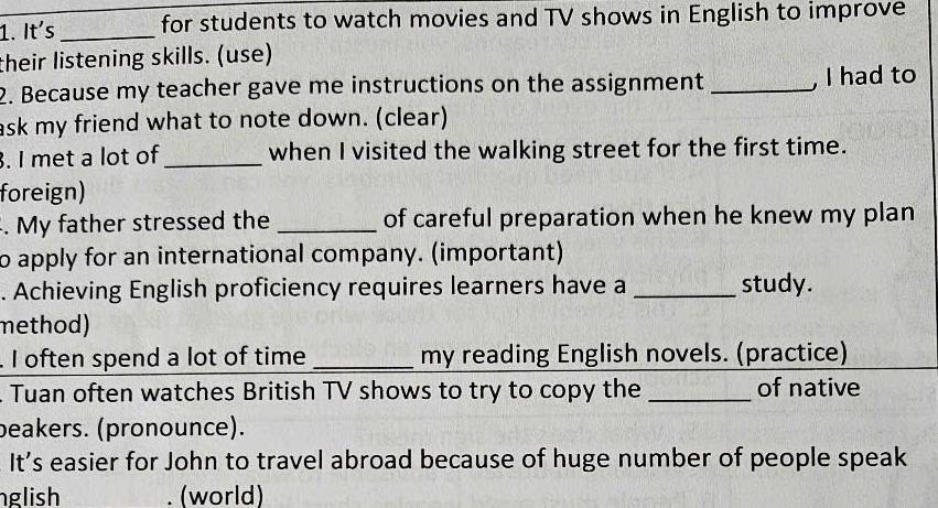 It´s _for students to watch movies and TV shows in English to improve 
their listening skills. (use) 
2. Because my teacher gave me instructions on the assignment _, I had to 
ask my friend what to note down. (clear) 
. I met a lot of _when I visited the walking street for the first time. 
foreign) 
. My father stressed the _of careful preparation when he knew my plan 
to apply for an international company. (important) 
. Achieving English proficiency requires learners have a _study. 
method) 
. I often spend a lot of time _my reading English novels. (practice) 
. Tuan often watches British TV shows to try to copy the _of native 
beakers. (pronounce). 
It's easier for John to travel abroad because of huge number of people speak 
glish (world)