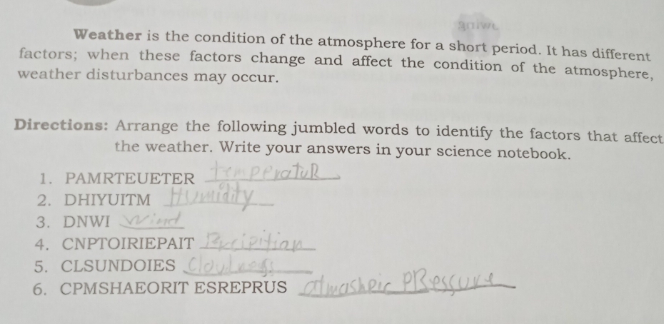 gniwt 
Weather is the condition of the atmosphere for a short period. It has different 
factors; when these factors change and affect the condition of the atmosphere, 
weather disturbances may occur. 
Directions: Arrange the following jumbled words to identify the factors that affect 
the weather. Write your answers in your science notebook. 
1. PAMRTEUETER_ 
2. DHIYUITM_ 
3. DNWI_ 
4. CNPTOIRIEPAIT_ 
5.CLSUNDOIES 
6. CPMSHAEORIT ESREPRUS_