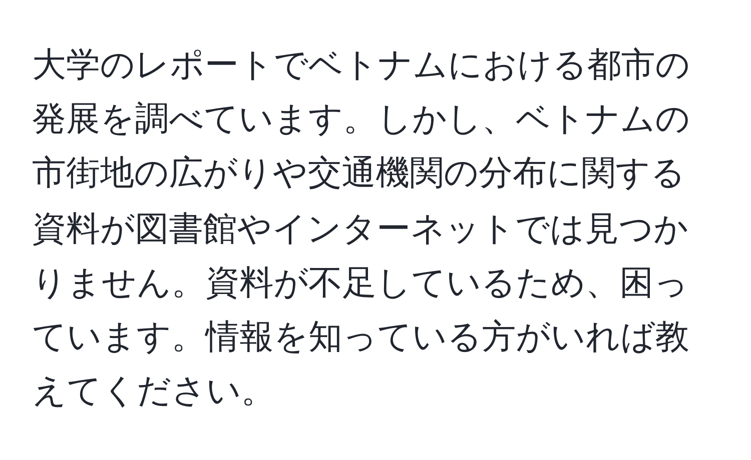 大学のレポートでベトナムにおける都市の発展を調べています。しかし、ベトナムの市街地の広がりや交通機関の分布に関する資料が図書館やインターネットでは見つかりません。資料が不足しているため、困っています。情報を知っている方がいれば教えてください。