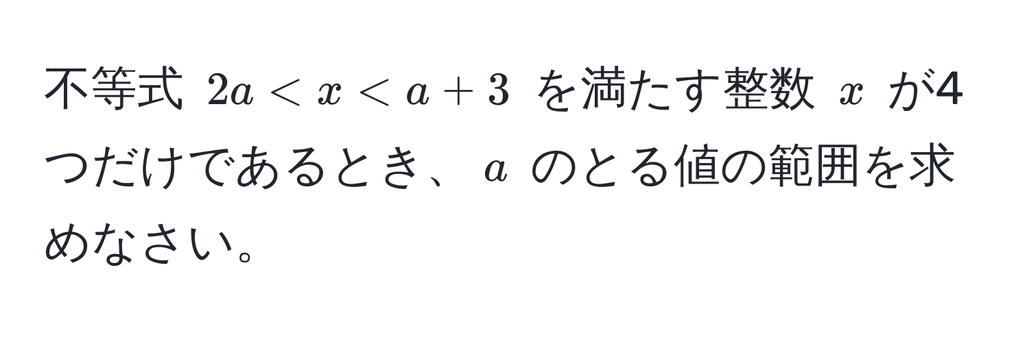 不等式 $2a < x < a + 3$ を満たす整数 $x$ が4つだけであるとき、$a$ のとる値の範囲を求めなさい。