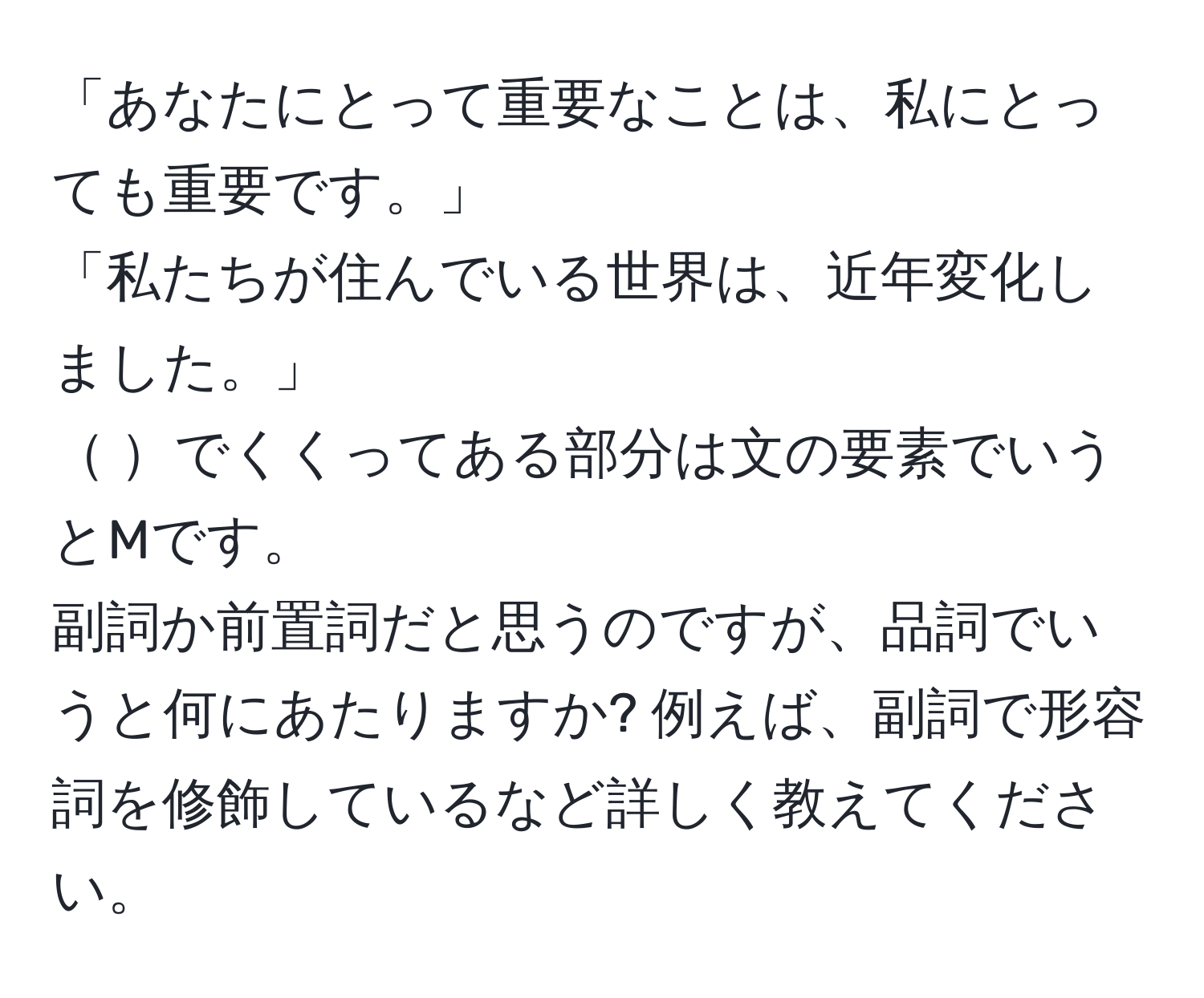 「あなたにとって重要なことは、私にとっても重要です。」  
「私たちが住んでいる世界は、近年変化しました。」  
 でくくってある部分は文の要素でいうとMです。  
副詞か前置詞だと思うのですが、品詞でいうと何にあたりますか? 例えば、副詞で形容詞を修飾しているなど詳しく教えてください。