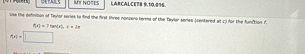 DETAILS MY NOTES LARCALCET8 9.10.016. 
Use the definition of Taylor series to find the first three nonzero terms of the Taylor series (centered at c) for the funčtion f.
f(x)=7tan (x), c=2π
f(x)=□