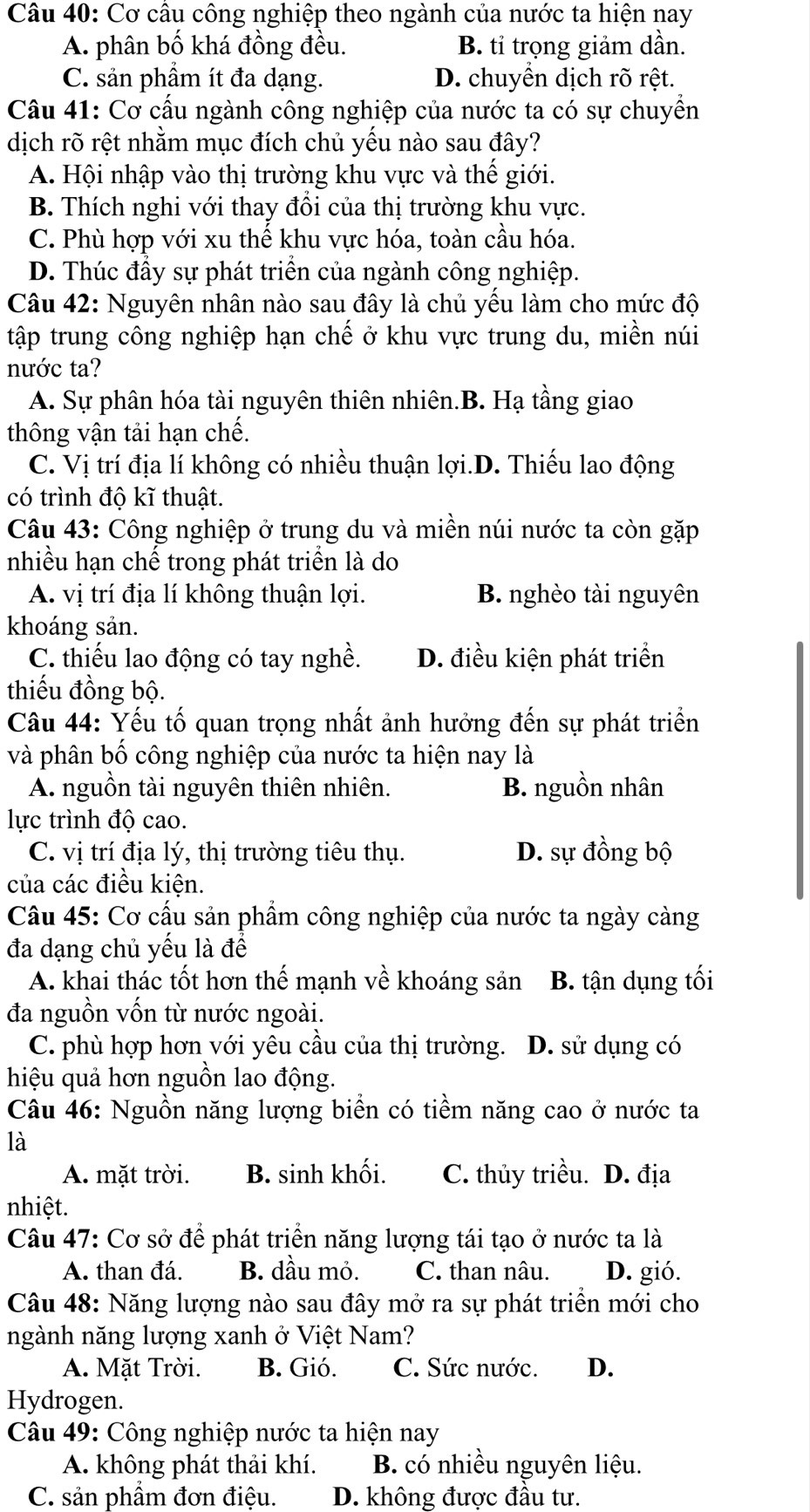 Cơ cầu công nghiệp theo ngành của nước ta hiện nay
A. phân bố khá đồng đều. B. tỉ trọng giảm dần.
C. sản phầm ít đa dạng. D. chuyển dịch rõ rệt.
Câu 41: Cơ cấu ngành công nghiệp của nước ta có sự chuyển
dịch rõ rệt nhằm mục đích chủ yếu nào sau đây?
A. Hội nhập vào thị trường khu vực và thế giới.
B. Thích nghi với thay đồi của thị trường khu vực.
C. Phù hợp với xu thế khu vực hóa, toàn cầu hóa.
D. Thúc đẩy sự phát triển của ngành công nghiệp.
Câu 42: Nguyên nhân nào sau đây là chủ yếu làm cho mức độ
tập trung công nghiệp hạn chế ở khu vực trung du, miền núi
nước ta?
A. Sự phân hóa tài nguyên thiên nhiên.B. Hạ tầng giao
thông vận tải hạn chế.
C. Vị trí địa lí không có nhiều thuận lợi.D. Thiếu lao động
có trình độ kĩ thuật.
Câu 43: Công nghiệp ở trung du và miền núi nước ta còn gặp
nhiều hạn chế trong phát triển là do
A. vị trí địa lí không thuận lợi. B nghèo tài nguyên
khoáng sản.
C. thiếu lao động có tay nghề. D. điều kiện phát triển
thiếu đồng bộ.
Câu 44: Yếu tố quan trọng nhất ảnh hưởng đến sự phát triển
và phân bố công nghiệp của nước ta hiện nay là
A. nguồn tài nguyên thiên nhiên. B. nguồn nhân
lực trình độ cao.
C. vị trí địa lý, thị trường tiêu thụ. D. sự đồng bộ
của các điều kiện.
Câu 45: Cơ cấu sản phẩm công nghiệp của nước ta ngày càng
đa dạng chủ yếu là để
A. khai thác tốt hơn thế mạnh về khoáng sản B. tận dụng tối
đa nguồn vốn từ nước ngoài.
C. phù hợp hơn với yêu cầu của thị trường. D. sử dụng có
hiệu quả hơn nguồn lao động.
Câu 46: Nguồn năng lượng biển có tiềm năng cao ở nước ta
là
A. mặt trời. B. sinh khối. C. thủy triều. D. địa
nhiệt.
Câu 47: Cơ sở để phát triển năng lượng tái tạo ở nước ta là
A. than đá. B. dầu mỏ. C. than nâu. D. gió.
Câu 48: Năng lượng nào sau đây mở ra sự phát triển mới cho
ngành năng lượng xanh ở Việt Nam?
A. Mặt Trời. B. Gió. C. Sức nước. D.
Hydrogen.
Câu 49: Công nghiệp nước ta hiện nay
A. không phát thải khí.  B. có nhiều nguyên liệu.
C. sản phầm đơn điệu. D. không được đầu tư.