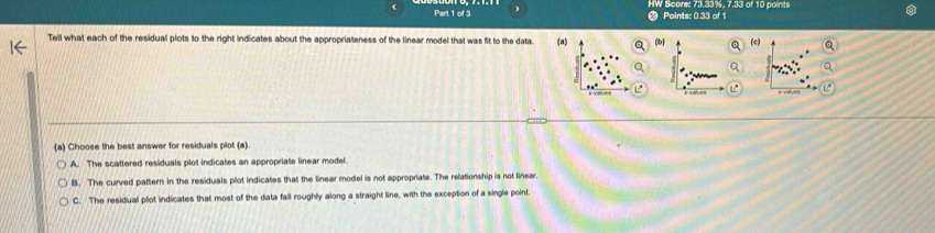 HW Seoms 73.53%, 7.33 of 10 point
Points: 0.33 of 1
Tell what each of the residual plots to the right indicates about the appropriateness of the linear model that was fit to the data. (a) (b) (c)
(a) Choose the best answer for residuals plot (a)
A. The scattered residuals plot indicates an appropriate linear model.
B. The curved pattern in the residuals plot indicates that the linear model is not appropriate. The relationship is not linear.
C. The residual plot indicates that most of the data fall roughly along a straight line, with the exception of a single point.