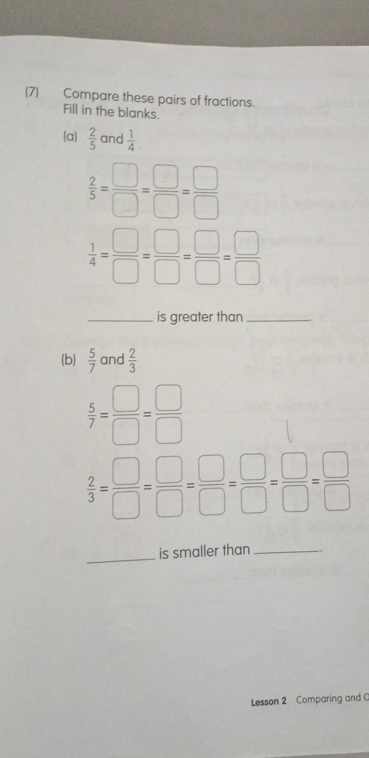 (7) Compare these pairs of fractions. 
Fill in the blanks. 
(a)  2/5  and  1/4 
 2/5 = □ /□  = □ /□  = □ /□  
 1/4 = □ /□  = □ /□  = □ /□  = □ /□  
_is greater than_ 
(b)  5/7  and  2/3 
 5/7 = □ /□  = □ /□  
 2/3 = □ /□  = □ /□  = □ /□  = □ /□  = □ /□  
_is smaller than_ 
. 
Lesson 2 Comparing and C