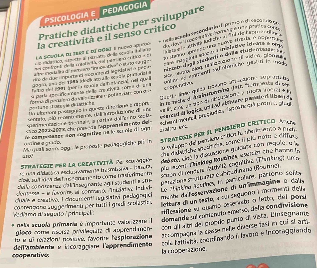 PSICOLOGIA E PEDAGOGIA
Pratiche didattiche per sviluppare
nella scuola secondaria di primo e di secondo gra
la creatività e il senso critico
do, dove il cooperative learning è una pratica conso
lidata e le attività ludiche ai fini dell’apprendimen
to stanno aprendo una nuova strada, è opportuno
LA SCUOLA DI IERI E DI OGGI || nuovo apprOC-
dare maggiore spazio a iniziative ideate e orga
cio didattico, rispetto al passato, della scuola italiana
nizzate dagli studenti e dalle studentesse: mu
nei confronti della creatività, del pensiero critico e di
sica, teatro, blog, realizzazione di video, giornalin
altre modalità di pensiero “innovative” è stato sugge-
rito da due importanti documenti legislativi e peda-
gogici, uno del 1985 (dedicato alla scuola primaria) e
l'altro del 1991 (per la scuola dell’infanzia), nei quali
online ed emittenti radiofoniche gestiti in modo cooperativo.
Queste linee guida trovano attuazione soprattutto
si parla specificamente della creatività come di una
forma di pensiero da valorizzere e potenziare con op-
Un ulteriore passaggio in questa direzione è rappre- in tecniche di brainstorming (lett. “tempesta di cer
portune strategie didattiche.
sentato, più recentemente, dall’introduzione di una velli'', cioè un tipo di discussione a ruota libera) e in
sperimentazione triennale, a partire dall’anno scola- esercizi di Iogica, utili ad attivare pensieri liberi da
stico 2022-2023, che prevede l’apprendimento del- schemi mentali, pregiudizi, risposte già pronte, giudi
le competenze non cognitive nelle scuole di ogni zi altrui ecc.
Ma quali sono, oggi, le proposte pedagogiche più in STRATEGIE PER IL PENSIERO CRITICO AnChe
Io sviluppo del pensiero critico fa riferimento a prati
ordine e grado.
che didattiche specifiche, come il più noto e diffusd
STRATEGIE PER LA CREATIVITÀ Per scoraggia- debate, cioè la discussione guidata con regole, o le
uso?
re una didattica esclusivamente trasmissiva - basata, più recenti Thinking Routines, esercizi che hanno lo
cioè, sull’idea dell’insegnamento come trasferimento scopo di rendere l'attività cognitiva (Thinking) un'o-
dentesse - e favorire, al contrario, l’iniziativa indivi- Le Thinking Routines, in particolare, partono solita
della conoscenza dall’insegnante agli studenti e stu-
perazione strutturata e abitudinaria (Routine).
duale e creativa, i documenti legislativi pedagogici mente dall'osservazione di un'immagine o dalla
contengono suggerimenti per tutti i gradi scolastici. lettura di un testo, a cui seguono i momenti della
Vediamo di seguito i principali:
riflessione su quanto osservato o letto, del porsi
nella scuola primaria è importante valorizzare il domande sul contenuto emerso, della condivisione
gioco come risorsa privilegiata di apprendimen- con gli altri del proprio punto di vista. L'insegnante
to e di relazioni positive, favorire l'esplorazione accompagna la classe nelle diverse fasi in cui si arti-
dell'ambiente e incoraggiare l’apprendimento cola l'attività, coordinando il lavoro e incoraggiando
cooperativo;
la cooperazione.