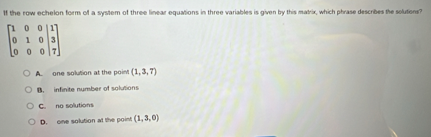 If the row echelon form of a system of three linear equations in three variables is given by this matrix, which phrase describes the solutions?
beginbmatrix 1&0&0&|1 0&1&0&|3 0&0&0&|7endbmatrix
A. one solution at the point (1,3,7)
B. infinite number of solutions
C. no solutions
D. one solution at the point (1,3,0)