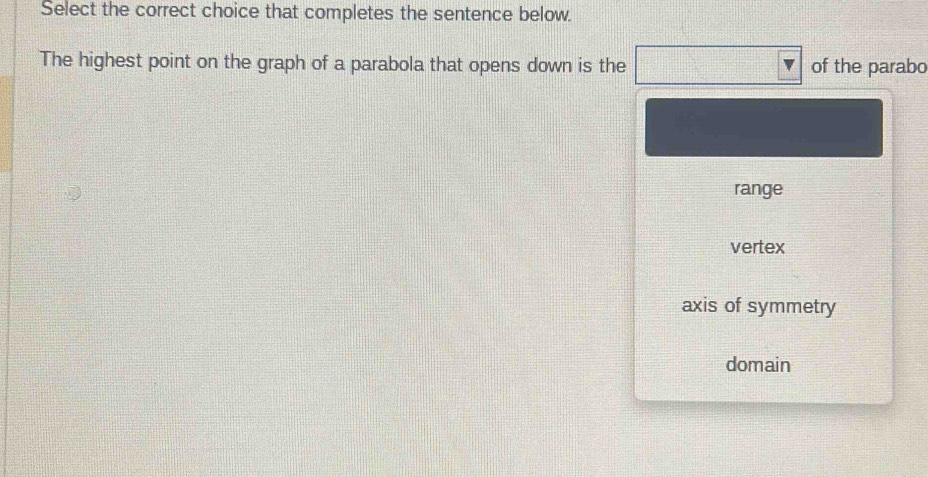 Select the correct choice that completes the sentence below.
The highest point on the graph of a parabola that opens down is the of the parabo
range
vertex
axis of symmetry
domain