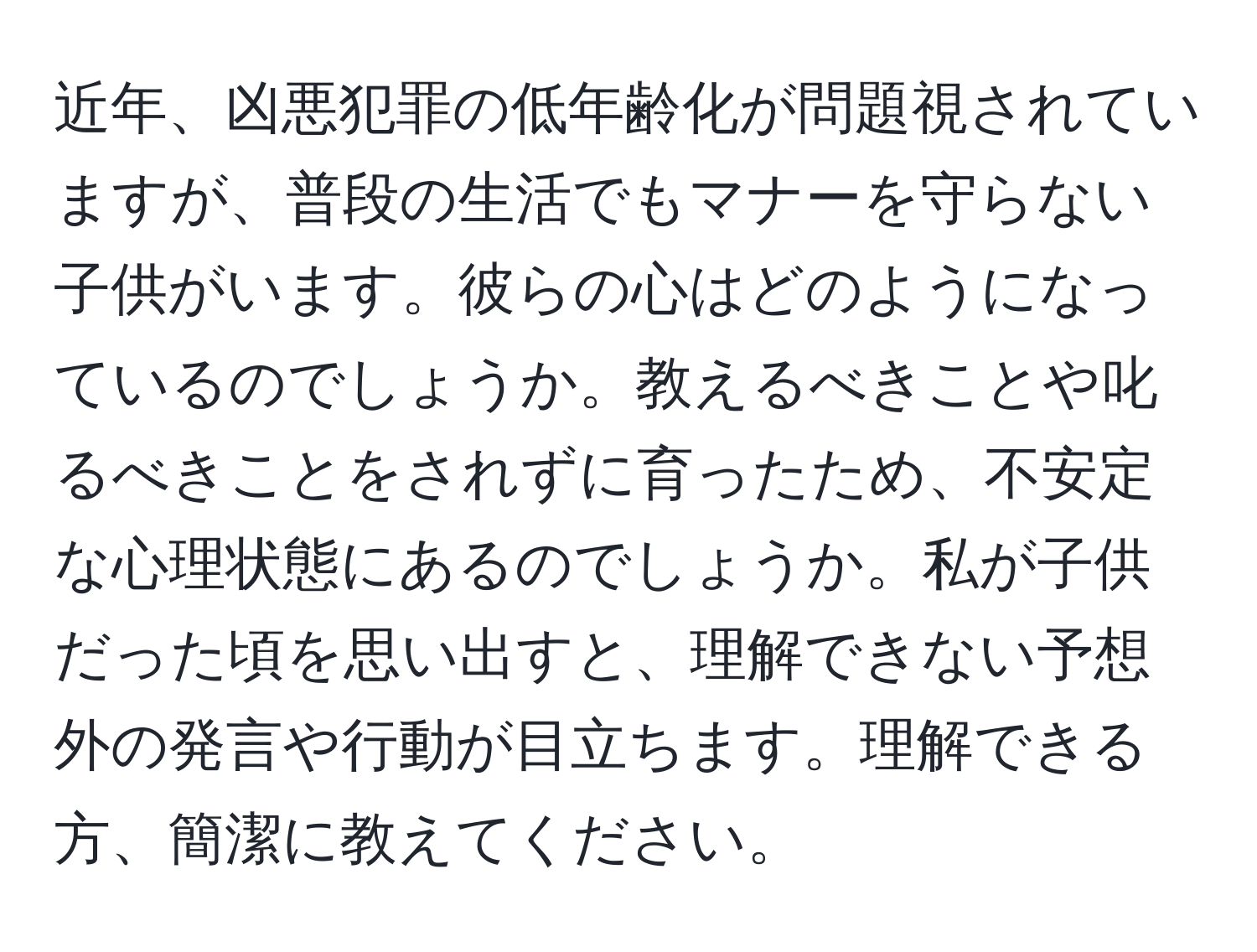 近年、凶悪犯罪の低年齢化が問題視されていますが、普段の生活でもマナーを守らない子供がいます。彼らの心はどのようになっているのでしょうか。教えるべきことや叱るべきことをされずに育ったため、不安定な心理状態にあるのでしょうか。私が子供だった頃を思い出すと、理解できない予想外の発言や行動が目立ちます。理解できる方、簡潔に教えてください。