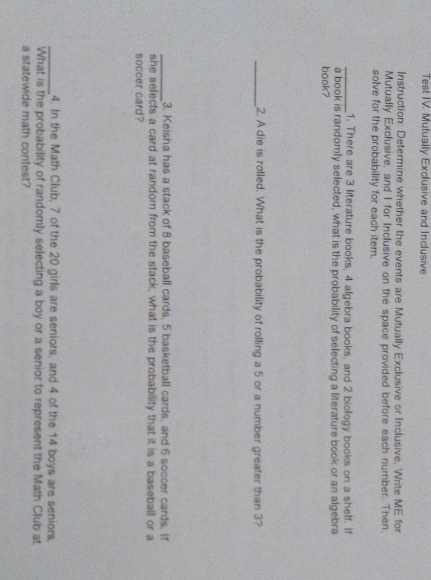Test IV. Mutually Exclusive and Inclusive 
Instruction: Determine whether the events are Mutually Exclusive or Inclusive. Write ME for 
Mutually Exclusive, and I for Inclusive on the space provided before each number. Then, 
solve for the probability for each item. 
_1. There are 3 literature books, 4 algebra books, and 2 biology books on a shelf. If 
a book is randomly selected, what is the probability of selecting a literature book or an algebra 
book? 
_2. A die is rolled. What is the probability of rolling a 5 or a number greater than 3? 
_3, Keisha has a stack of 8 baseball cards, 5 basketball cards, and 6 soccer cards. If 
she selects a card at random from the stack, what is the probability that it is a baseball or a 
soccer card? 
_4. In the Math Club, 7 of the 20 girls are seniors, and 4 of the 14 boys are seniors. 
What is the probability of randomly selecting a boy or a senior to represent the Math Club at 
a statewide math contest?