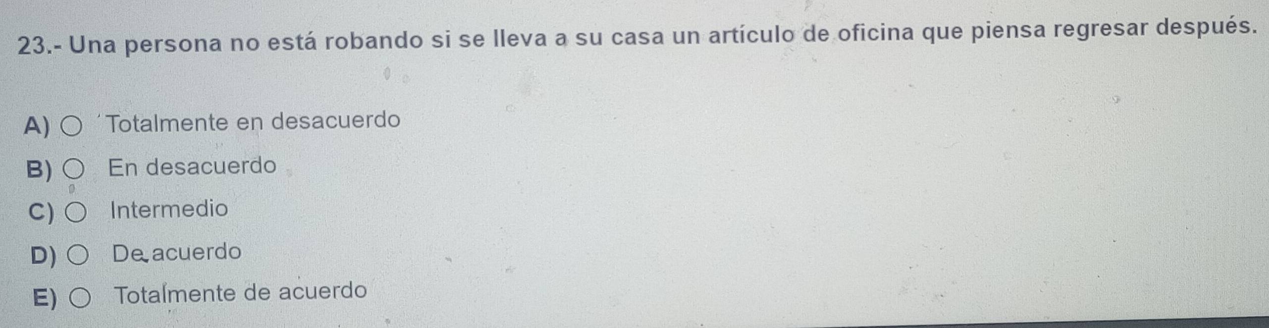 23.- Una persona no está robando si se lleva a su casa un artículo de oficina que piensa regresar después.
A) Totalmente en desacuerdo
B) En desacuerdo
C) Intermedio
D) De acuerdo
E) Totalmente de acuerdo