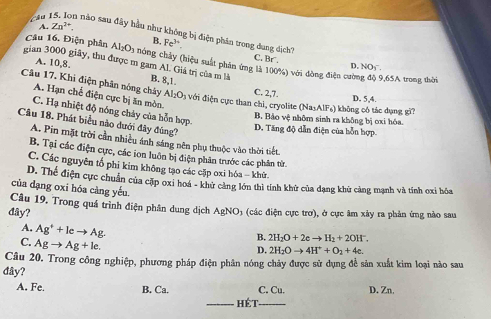 A. Zn^(2+).
cau 15. Ion nào sau đây hầu như không bị điện phân trong dung dịch'
B. Fe^(3+).
Câu 16. Điện phân Al_2O_3 chóng chảy (hiệu suất phản ứng là 100%) với dòng điện cườn
C. Br . D. NO_3^-
gian 3000 giây, thu được m gam Al. Giá trị của m là
A. 10,8. B. 8,1.
9,65A trong thời
C. 2,7.
Câu 17. Khi điện phân nóng chảy Al_2O_3 với điện cực than chì, cryolite (Na₃AlF₆) không có tác dụng gì?
A. Hạn chế điện cực bị ăn mòn.
D. 5,4.
C. Hạ nhiệt độ nóng chảy của hỗn hợp.
B. Bảo vệ nhôm sinh ra không bị oxi hóa.
Câu 18. Phát biểu nào dưới đây đúng?
D. Tăng độ dẫn điện của hỗn hợp.
A. Pin mặt trời cần nhiều ánh sáng nên phụ thuộc vào thời tiết.
B. Tại các điện cực, các ion luôn bị điện phân trước các phân tử.
C. Các nguyên tố phi kim không tạo các cặp oxi hóa - khử.
D. Thế điện cực chuẩn của cặp oxi hoá - khử cảng lớn thì tính khử của dạng khử càng mạnh và tính oxi hóa
của dạng oxi hóa càng yếu.
Câu 19. Trong quá trình điện phân dung dịch
đây? AgNO_3 (các điện cực trơ), ở cực âm xảy ra phản ứng nào sau
A. Ag^++leto Ag.
C. Agto Ag+le.
B. 2H_2O+2eto H_2+2OH^-.
D. 2H_2Oto 4H^++O_2+4e.
Câu 20. Trong công nghiệp, phương pháp điện phân nóng chảy được sử dụng đề sản xuất kim loại nào sau
đây?
A. Fe. B. Ca. C. Cu. D. Zn.
_Hét_