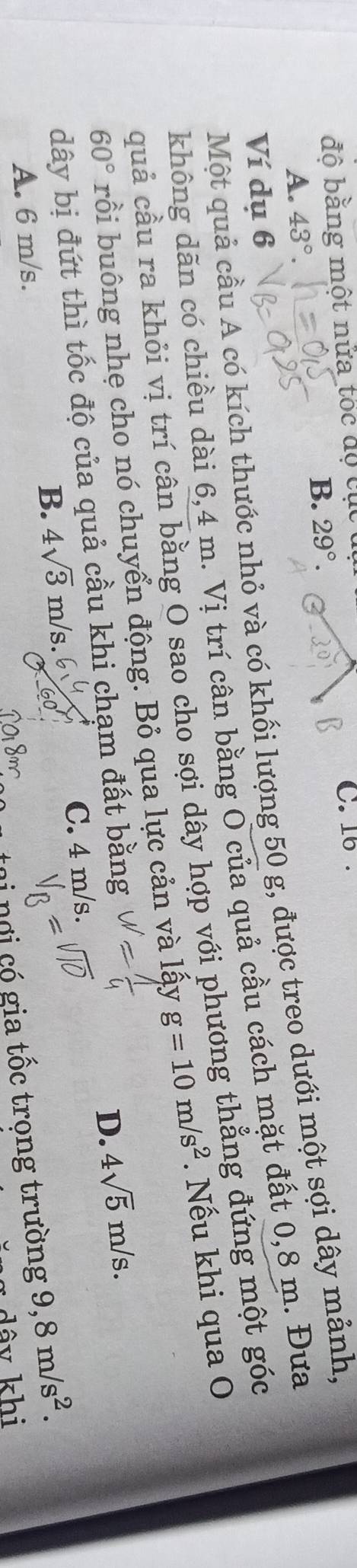 độ bằng một nửa tốc độ cục 
C. 16.
B. 29°.
A. 43°. 
Một quả cầu A có kích thước nhỏ và có khối lượng 50 g, được treo dưới một sợi dây mảnh,
Ví dụ 6
không dăn có chiều dài 6,4 m. Vị trí cân bằng O của quả cầu cách mặt đất 0,8 m. Đưa
quả cầu ra khỏi vị trí cân bằng O sao cho sợi dây hợp với phương thẳng đứng một góc
60° rồi buông nhẹ cho nó chuyển động. Bỏ qua lực cản và lấy g=10m/s^2. Nếu khi qua O
dây bị đứt thì tốc độ của quả cầu khi chạm đất bằng
D. 4sqrt(5)m/s.
B. 4sqrt(3)m/s. C. 4 m/s.
ơ i c gia tốc trọng trường 9,8m/s^2.
A. 6 m/s.
dây khi