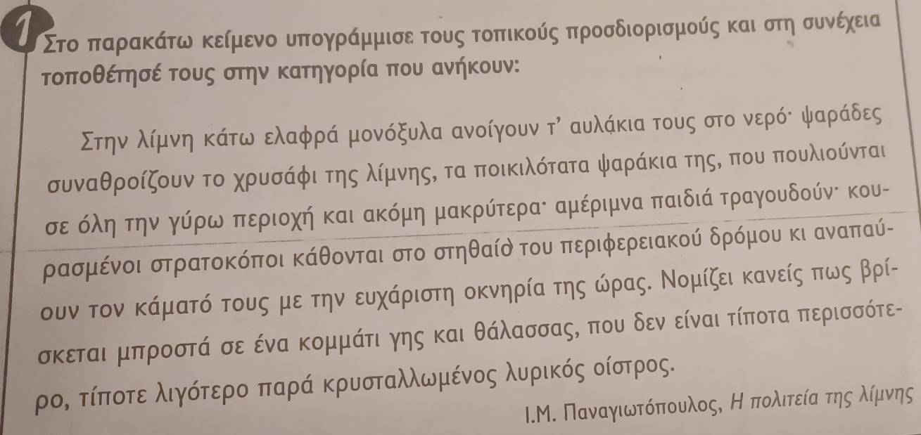 1 Στο παρακάτω κείμενο υπογράμμισε τους τοπικούς προσδιορισμούς και στη συνέχεια
τοποθέτησέ τους στην κατηγορία που ανήκουν:
Στηναλίμρνη κάτω ελαφρά μονόξυλα ανοίγουν τη αυλάκια τους στο νερόδ ψαράδες
συναθροίζουν το χρυσάφι της λίμνηςς τα ποικιλότατα ψαράκια της, που πουλιούνται
σε όληαοτην γύρωα περιοχή και ακόμη μακρύτεραε αμέριμνα παιδιά τραγουδούνε κου-
ρασμένοι στρατοκόποι κάθονται στο στηθαίὸ του περιφερειακού δρόμου κι αναπαύ-
ουν τον κάματό τους με την ευχάριστη οκνηρία της ώρας. Νομίζει κανείς πως βρί-
σκεται μπροστά σε ένα κομμάτι γης και θάλασσας, που δεν είναι τίποτα περισσότε-
ρος τίποτε λιγότερο παρά κρυσταλλωμένος λυρικός οίστρος.
I.Μ. Παναγιωτόπουλος, Ηπολιτείαατηςαλίμνης