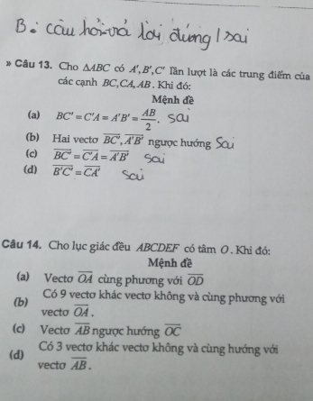 » Câu 13. Cho △ ABC có A', B', C' Tần lượt là các trung điểm của 
các cạnh BC, CA, AB. Khi đó: 
Mệnh đề 
(a) BC'=C'A=A'B'= AB/2 
(b) Hai vecto overline BC', overline A'B' ngược hướng ! 
(c) overline BC'=overline C'A=overline A'B'
(d) overline B'C'=overline CA'
Câu 14. Cho lục giác đều ABCDEF có tâm O . Khi đó: 
Mệnh đề 
(a) Vecto overline OA cùng phương với overline OD
(b) Có 9 vectơ khác vectơ không và cùng phương với 
vecto overline OA. 
(c) Vecto overline AB ngược hướng overline OC
(d) Có 3 vectơ khác vectơ không và cùng hướng với 
vecto overline AB.