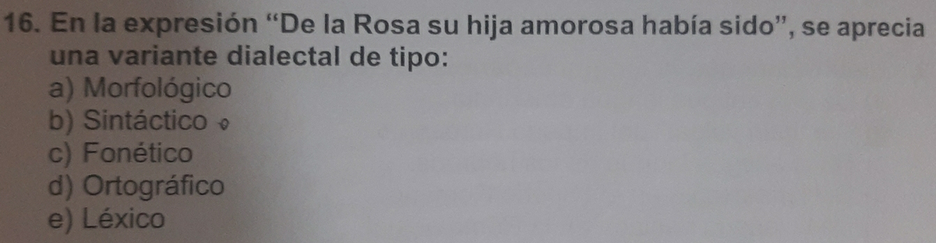 En la expresión “De la Rosa su hija amorosa había sido”, se aprecia
una variante dialectal de tipo:
a) Morfológico
b) Sintáctico
c) Fonético
d) Ortográfico
e) Léxico