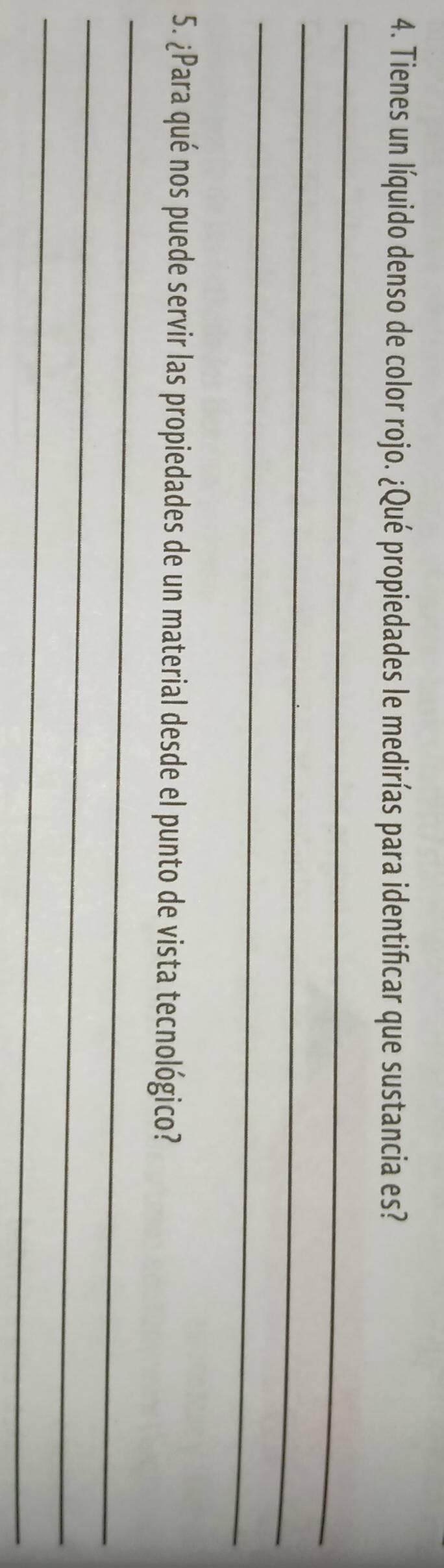 Tienes un líquido denso de color rojo. ¿Qué propiedades le medirías para identificar que sustancia es? 
_ 
_ 
_ 
_ 
5. ¿Para qué nos puede servir las propiedades de un material desde el punto de vista tecnológico? 
_ 
_