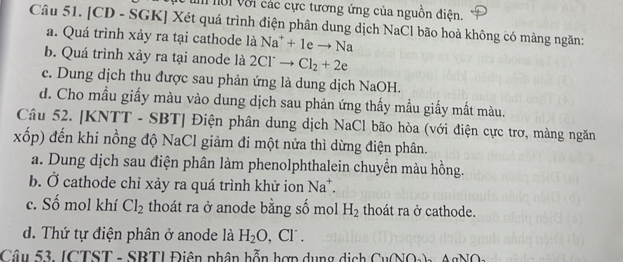 lời với các cực tương ứng của nguồn điện.
Câu 51. [CD - SGK] Xét quá trình điện phân dung dịch NaCl bão hoà không có màng ngăn:
a. Quá trình xảy ra tại cathode là Na^++1eto Na
b. Quá trình xảy ra tại anode là 2Cl^-to Cl_2+2e
c. Dung dịch thu được sau phản ứng là dung dịch NaOH.
d. Cho mầu giấy màu vào dung dịch sau phản ứng thấy mẫu giấy mất màu.
Câu 52. [KNTT - SBT] Điện phân dung dịch NaCl bão hòa (với điện cực trơ, màng ngăn
xốp) đến khi nồng độ NaCl giảm đi một nửa thì dừng điện phân.
a. Dung dịch sau điện phân làm phenolphthalein chuyển màu hồng.
b. Ở cathode chỉ xảy ra quá trình khử ion Na^+.
c. Số mol khí Cl_2 thoát ra ở anode bằng số mol H_2 thoát ra ở cathode.
d. Thứ tự điện phân ở anode là H_2O , Cl.
Câu 53. ICTST - SBTI Điên phân hỗn hợp dụng ị C_11(NO_2)