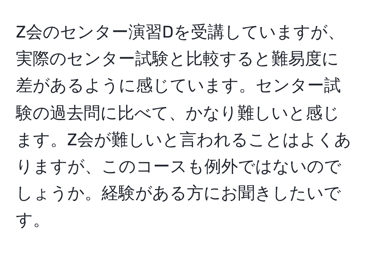 Z会のセンター演習Dを受講していますが、実際のセンター試験と比較すると難易度に差があるように感じています。センター試験の過去問に比べて、かなり難しいと感じます。Z会が難しいと言われることはよくありますが、このコースも例外ではないのでしょうか。経験がある方にお聞きしたいです。