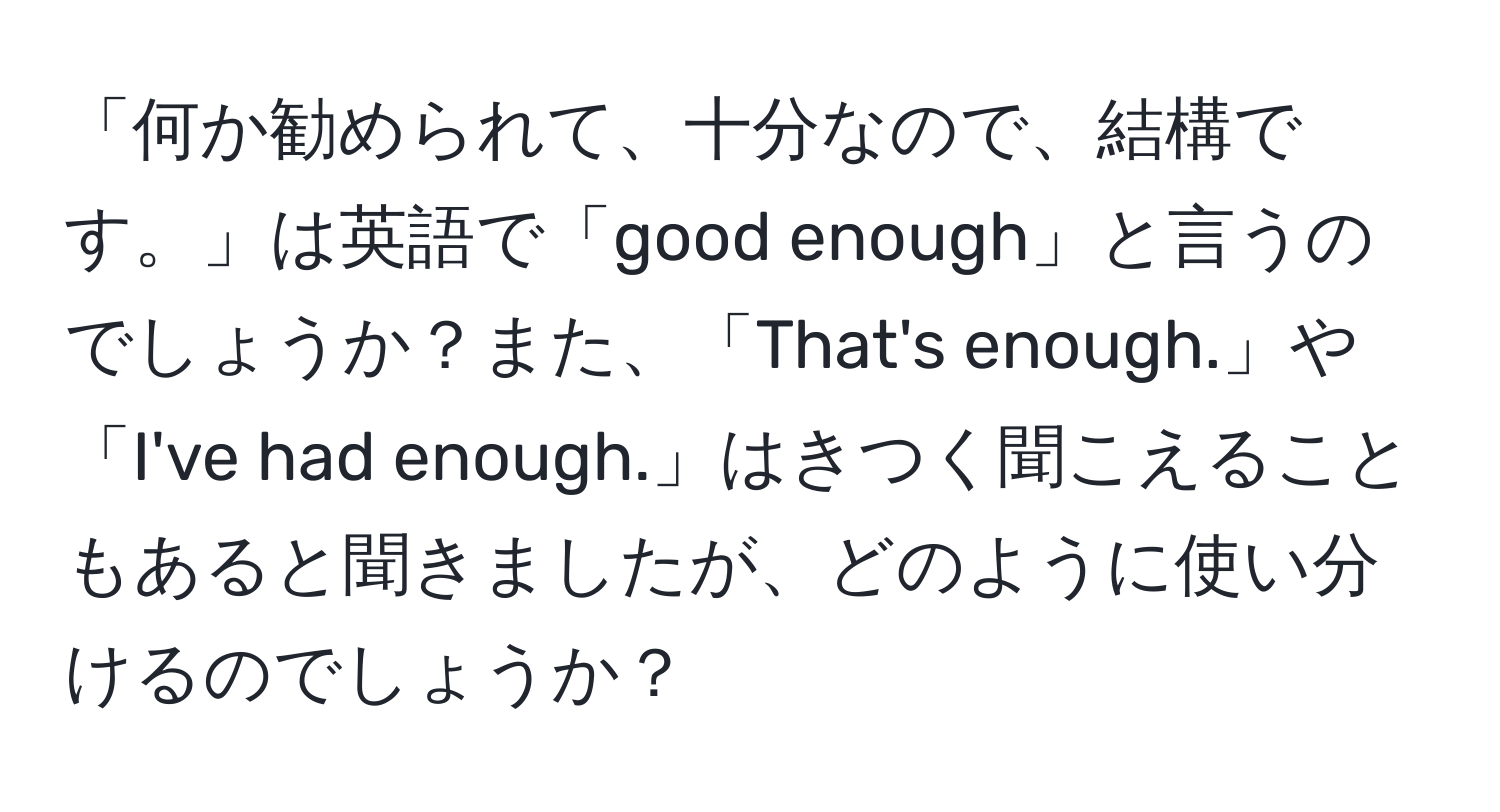 「何か勧められて、十分なので、結構です。」は英語で「good enough」と言うのでしょうか？また、「That's enough.」や「I've had enough.」はきつく聞こえることもあると聞きましたが、どのように使い分けるのでしょうか？