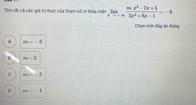 Tìm tất cả các giá trị thực của tham số m thỏa mãn limlimits _xto +∈fty  (mx^2-7x+5)/2x^2+8x-1 =-4. 
Chọn một đáp án đúng
A m=-8.
B m=2.
C m=-3.
D m=-4.