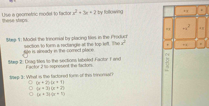 Try it
+x
Use a geometric model to factor x^2+3x+2 by following +
these steps:
+X +x^2 +x
Step 1 : Model the trinomial by placing tiles in the Product
section to form a rectangle at the top left. The x^2
+ +x +
le is already in the correct place.
Step 2 : Drag tiles to the sections labeled Factor 1 and
Factor 2 to represent the factors.

Step 3 : What is the factored form of this trinomial?
(x+2)(x+1)
(x+3)(x+2)
(x+3)(x+1)