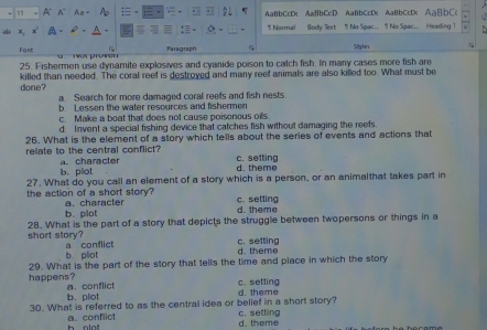 A A~ Aa 2L AaBbCcDc AaBbCcD AaBbCcDc AaBbCcD( AaBbC(
C 1I Normal Body Tert 1 No Spac.. 1 No Spac... Heading 1
Font Paragraph 5 Style
25. Fishermen use dynamite explosives and cyanide poison to catch fish. In many cases more fish are
done? killed than needed. The coral reef is destroyed and many reef animals are also killed too. What must be
a. Search for more damaged coral reefs and fish nests
b. Lessen the water resources and fishermen
c. Make a boat that does not cause poisonous oils
d. Invent a special fishing device that catches fish without damaging the reefs
26. What is the element of a story which tells about the series of events and actions that
relate to the central conflict? a. character c. setting
b. plot d. theme
27. What do you call an element of a story which is a person, or an animalthat takes part in
the action of a short story a. character c. setting
b. plot d. theme
28. What is the part of a story that depicts the struggle between twopersons or things in a
short story? a conflict
c. setting
b plot d. theme
29. What is the part of the story that tells the time and place in which the story
happens? a. conflict
c. setting
b. plot d. theme
30. What is referred to as the central idea or belief in a short story? c. setting
a. conflict h olo
d. theme