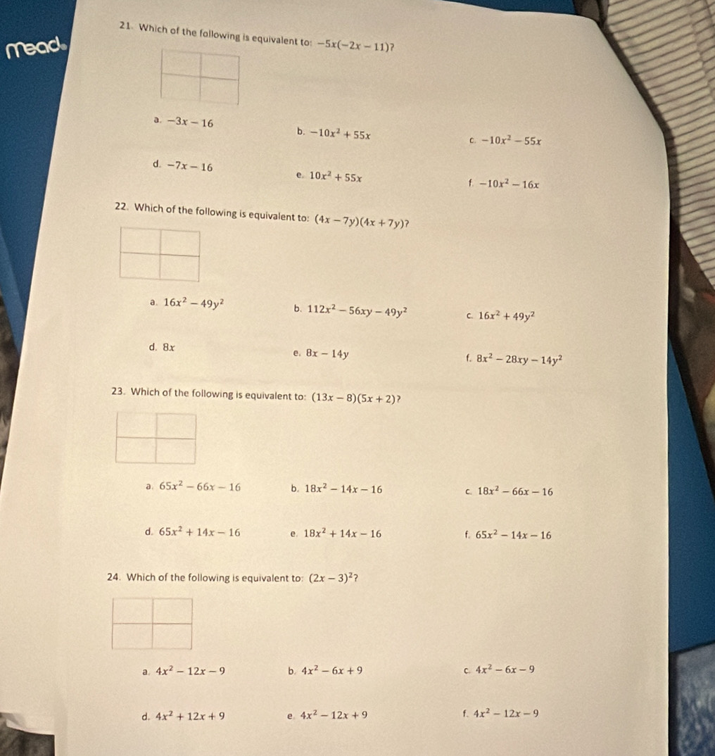 Which of the following is equivalent to:
Mead -5x(-2x-11) ?
a. -3x-16 -10x^2-55x
b. -10x^2+55x C.
d. -7x-16 e. 10x^2+55x
f. -10x^2-16x
22. Which of the following is equivalent to: (4x-7y)(4x+7y) ?
a. 16x^2-49y^2 b. 112x^2-56xy-49y^2 C. 16x^2+49y^2
d. 8x
e. 8x-14y
f. 8x^2-28xy-14y^2
23. Which of the following is equivalent to: (13x-8)(5x+2)
a. 65x^2-66x-16 b. 18x^2-14x-16 18x^2-66x-16
C.
d. 65x^2+14x-16 e. 18x^2+14x-16 f. 65x^2-14x-16
24. Which of the following is equivalent to: (2x-3)^2 ?
a. 4x^2-12x-9 b. 4x^2-6x+9 C. 4x^2-6x-9
d. 4x^2+12x+9 e 4x^2-12x+9 f. 4x^2-12x-9