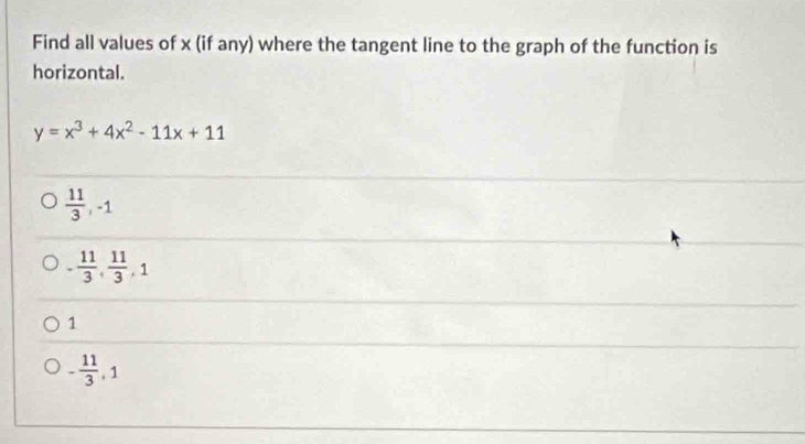 Find all values of x (if any) where the tangent line to the graph of the function is
horizontal.
y=x^3+4x^2-11x+11
 11/3 , -1
- 11/3 ,  11/3 , 1
1
- 11/3 , 1