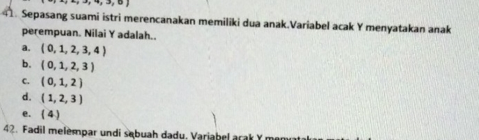 to ,to ,∪  
41. Sepasang suami istri merencanakan memiliki dua anak.Variabel acak Y menyatakan anak
perempuan. Nilai Y adalah..
a. (0,1,2,3,4)
b. (0,1,2,3)
C. (0,1,2)
d. (1,2,3)
e. (4)
42. Fadil melempar undi sebuah dadu. Variabel arak Y