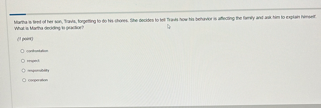 Martha is tired of her son, Travis, forgetting to do his chores. She decides to tell Travis how his behavior is affecting the family and ask him to explain himself.
What is Martha deciding to practice?
(1 point)
confrontation
respect
responsibility
cooperation