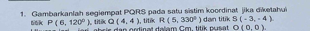 Gambarkanlah segiempat PQRS pada satu sistim koordinat jika diketahui 
titik P(6,120^0) , titik Q(4,4) , titik R(5,330^0) dan titik S(-3,-4).
ab s i s dan ordinat dalam Cm. titik pusat O(0,0).