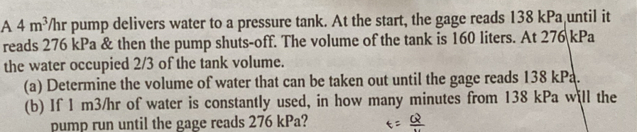 A 4m^3/hr pump delivers water to a pressure tank. At the start, the gage reads 138 kPa until it 
reads 276 kPa & then the pump shuts-off. The volume of the tank is 160 liters. At 276 kPa
the water occupied 2/3 of the tank volume. 
(a) Determine the volume of water that can be taken out until the gage reads 138 kPa. 
(b) If 1 m3/hr of water is constantly used, in how many minutes from 138 kPa will the 
pump run until the gage reads 276 kPa