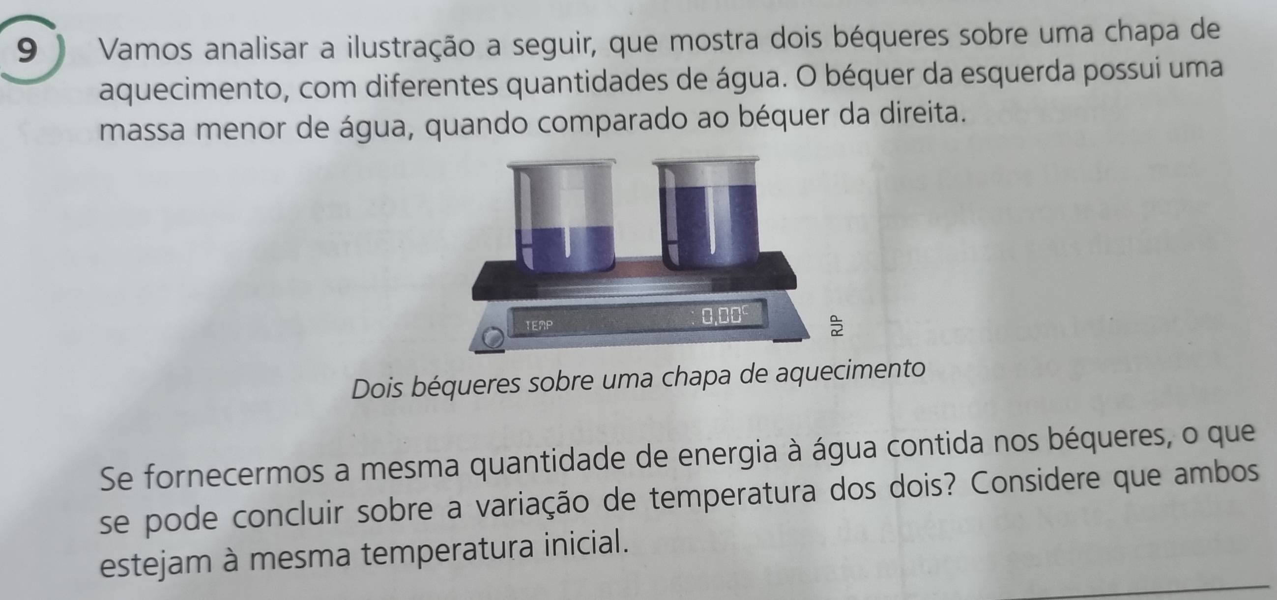 9 ) Vamos analisar a ilustração a seguir, que mostra dois béqueres sobre uma chapa de 
aquecimento, com diferentes quantidades de água. O béquer da esquerda possui uma 
massa menor de água, quando comparado ao béquer da direita. 
Dois béqueres sobre uma chapa de aquecimento 
Se fornecermos a mesma quantidade de energia à água contida nos béqueres, o que 
se pode concluir sobre a variação de temperatura dos dois? Considere que ambos 
estejam à mesma temperatura inicial.