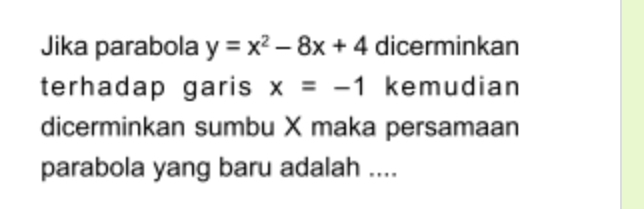 Jika parabola y=x^2-8x+4 dicerminkan 
terhadap garis x=-1 kemudian 
dicerminkan sumbu X maka persamaan 
parabola yang baru adalah ....